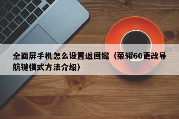 荣耀60更改导航键模式方法介绍(全面屏手机怎么设置返回键)