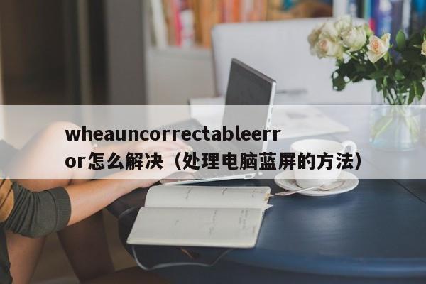 处理电脑蓝屏的方法(wheauncorrectableerror怎么解决)