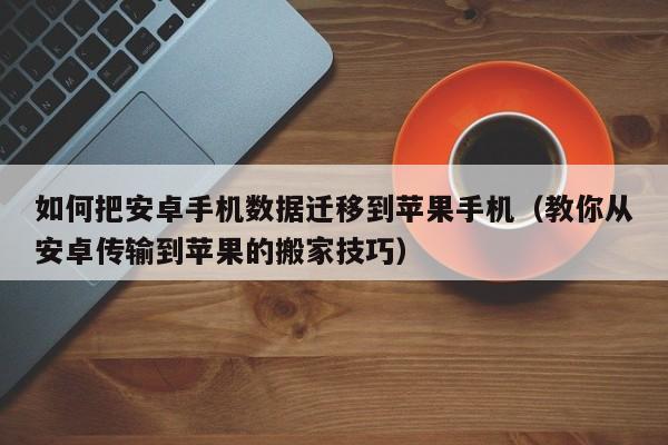 教你从安卓传输到苹果的搬家技巧(如何把安卓手机数据迁移到苹果手机)