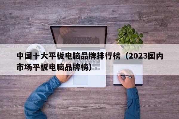 2023国内市场平板电脑品牌榜(中国十大平板电脑品牌排行榜)