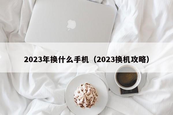 2023换机攻略(2023年换什么手机)