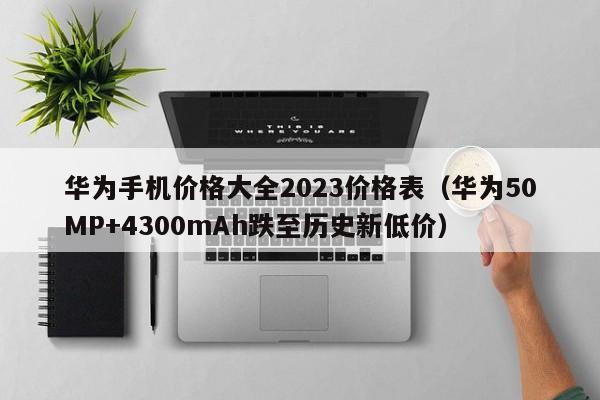 华为50MP+4300mAh跌至历史新低价(华为手机价格大全2023价格表)