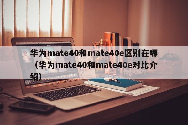 华为mate40和mate40e对比介绍(华为mate40和mate40e区别在哪)
