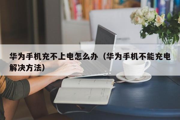 华为手机不能充电解决方法(华为手机充不上电怎么办)