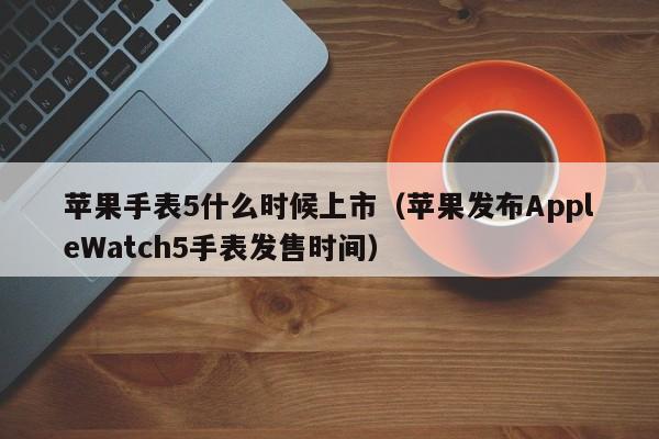 苹果发布AppleWatch5手表发售时间(苹果手表5什么时候上市)