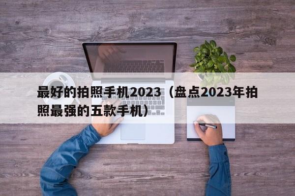 盘点2023年拍照最强的五款手机(最好的拍照手机2023)