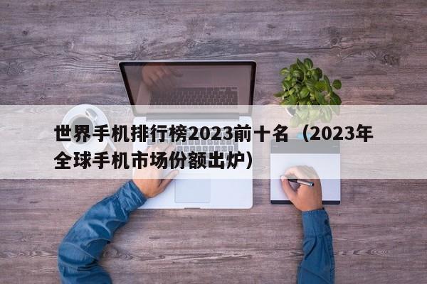 2023年全球手机市场份额出炉(世界手机排行榜2023前十名)