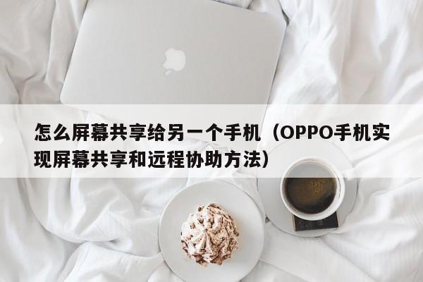 OPPO手机实现屏幕共享和远程协助方法(怎么屏幕共享给另一个手机)