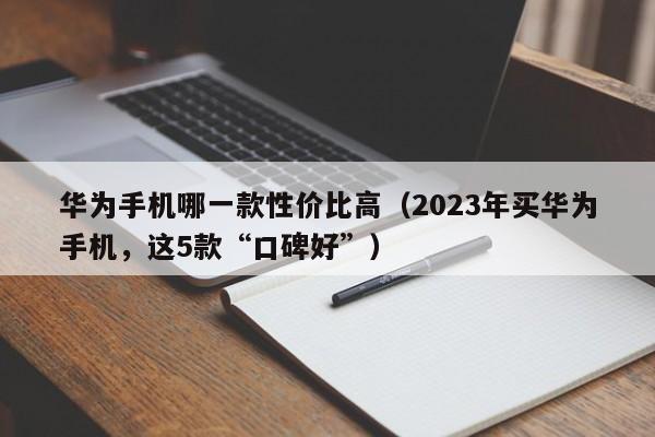 2023年买华为手机，这5款“口碑好”(华为手机哪一款性价比高)