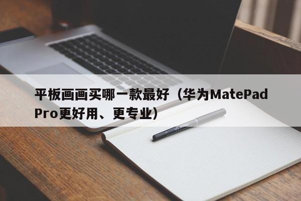 华为MatePadPro更好用、更专业(平板画画买哪一款最好)