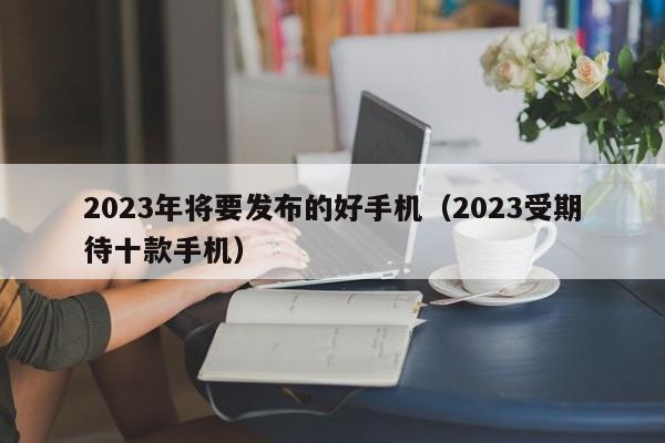 2023受期待十款手机(2023年将要发布的好手机)