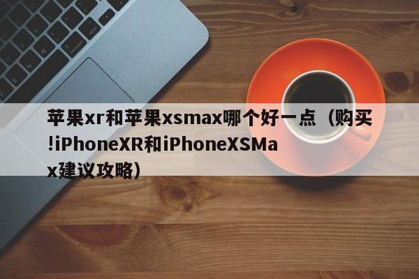 购买!iPhoneXR和iPhoneXSMax建议攻略(苹果xr和苹果xsmax哪个好一点)
